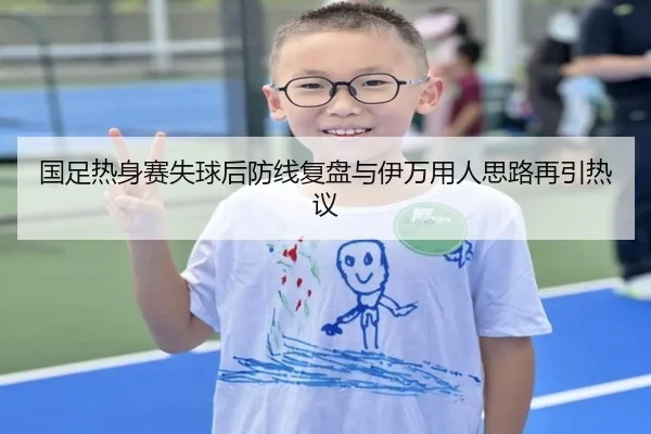 国足热身赛失球后防线复盘与伊万用人思路再引热议